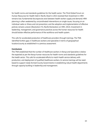 xxi
for health norms and standards guidelines for the health sector. The Third Global Forum on
Human Resources for Health held in Recife, Brazil in 2013 resolved that: Investment in HRH
remains low; fundamental discrepancies exist between health worker supply and demand; HRH
planning is often weakened by uncoordinated interventions on single issues, focusing on an
individual cadre or illness and not prevention; and the adoption and implementation of effective
policies remains uneven (Resolution # 6, Recife Declaration on HRH, 2013). Investment in
leadership, management, and governance practices across the human resources for health
should bolster effective performance of the workforce and health system.
This calls for accelerated production of healthcare providers through trainings. The TNA
identified further gaps in healthcare workers and specialists in terms of geographical
location/county as established in a previous assessment.
Conclusions
This TNA established that the number of Healthcare workers in Kenya and Specialists is below
the expected as per the Kenya human resources for health norms and standards guidelines for
the health sector. This calls for accelerated efforts to match health service delivery with
production, and deployment of qualified Healthcare workers. In-service trainings will be need-
based to support newly formed County Governments in establishing robust health departments
through capacity building in leadership and management.
 