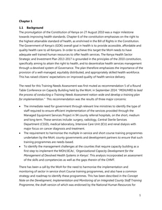 1
Chapter 1
1.1 Background
The promulgation of the Constitution of Kenya on 27 August 2010 was a major milestone
towards improving health standards. Chapter 6 of the constitution emphasises on the right to
the highest attainable standard of health, as enshrined in the Bill of Rights in the Constitution.
The Government of Kenya’s (GOK) overall goal in health is to provide accessible, affordable and
quality health care to all Kenyans. In order to achieve this target the MoH needs to have
adequate well trained human resources to offer health services. The Kenya Health Sector
Strategic and Investment Plan 2013-2017 is grounded in the principles of the 2010 constitution,
specifically aiming to attain the right to health, and to decentralize health services management
through a devolved system of Governance. The plan therefore emphasizes the importance of the
provision of a well-managed, equitably distributed, and appropriately skilled health workforce.
This has raised citizens’ expectations on improved quality of health service delivery.
The need for this Training Needs Assessment was first muted as recommendation 5 of a Round
Table Conference on Capacity Building held by the MoH, in September 2014: “MOH/HRD to lead
the process of conducting a Training Needs Assessment nation-wide and develop a training plan
for implementation.” This recommendation was the results of three major concerns:
 The immediate need for government through relevant line ministries to identify the type of
staff required to ensure efficient implementation of the services provided through the
Managed Equipment Services Project in 94 county referral hospitals, on the short, medium
and long term. These services include: surgery, radiology, Central Sterile Services
Department (CSSD), medical laboratory, Intensive Care Unit (ICU) and renal dialysis with
major focus on cancer diagnosis and treatment.
 The requirement to harmonise the multiple in-service and short course training programmes
undertaken by the MoH, county governments and development partners to ensure that such
training programmes are needs-based.
 To identify the management challenges at the counties that require capacity building as a
first step to implement the MOH/JICAs’, ‘Organisational Capacity Development for the
Management of Devolved Health Systems in Kenya’. This analysis incorporated an assessment
of the skills and competencies as well as the gaps therein of the CHMT.
There has been a call by the MoH for the need to harmonise the implementation and
monitoring of sector in service short Course training programmes, and also have a common
strategy and roadmap to identify these programmes. This has been described in the Concept
Note on the Development, Implementation and Monitoring of an Integrated County Staff Training
Programme, the draft version of which was endorsed by the National Human Resources for
 