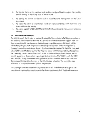 3
ii. To identify the in-service training needs and the number of health workers that need in-
service training at the county level to deliver KEPH.
iii. To identify the current and desired skills in leadership and management for the CHMT
and CDoH
iv. To assess the extent to which female healthcare workers and those with disabilities have
attended in-service training.
v. To assess capacity of CDH, CHMT and SCHMT in leadership and management for service
delivery.
1.4 Institutional framework
The MOH through the Director of Medical Services (DMS) constituted a TWG that comprised of
the following stakeholders to steer the TNA processes: MOH-HRD as chair; support from The
Directorate of Health Standards and Quality Assurance and Regulation (DHSQAR); USAID-
FUNZOKenya Project; JICA-‘Organisational Capacity Development for the Management of
Devolved Health Systems in Kenya’ Project; The Transitional Authority (TA); DANIDA; Liverpool
School of Tropical Medicine (LSTM). The TWG was tasked with the responsibility of designing
the TNA study, development of the protocol and study instruments, data collection and to
provide guidance in data analysis, reporting and dissemination. The TWG through the MOH-
HRD ensured County involvement through the Council of Governors and County Executive
Committees (CECs) and involvement of the CDoH in data collection. The committee was
mandated to co-opt members for specific assignments.
The Steering Committee was technically answerable to the NHHRHD TWG through its sub-
committee in charge of the development of an Integrated County Staff Training Programme.
 