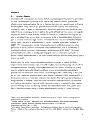 4
Chapter 2
2.1 Literature Review
Universal health coverage aims at ensuring that all people can access the promotive, preventive,
curative, rehabilitative and palliative health services they need, of sufficient quality to be
effective, while also ensuring that the use of these services does not expose the user to financial
hardship (WHO, 2010)5
. Three major goals of universal health coverage have been clearly
outlined: (1) equity in access to health services – those who need the services should get them,
not only those who can pay for them; (2) that the quality of health services are good enough to
improve the health of those receiving services; (3) financial-risk protection – ensuring that the
cost of using healthcare services does not put people at risk of financial hardship. An integral
part of universal health coverage, however, remains the human resources for health (HRH) that
deliver health care services, without whom its success cannot be guaranteed (Sousa et. al.,
2013)6
. HRH includes doctors, nurses, midwives, pharmacists and technicians among other
personnel, as well as untrained and informal-sector health workers, such as practitioners of
traditional medicine, community health workers, and volunteers (WHO, 2006)7
. This report
defines healthcare workers to be all people engaged in actions whose primary intent is to
enhance health. WHO’s definition of the health system comprises activities whose primary goal is
to improve health.
In addressing the global concerns, Kenya has remained committed to making significant
improvements in its human resources for health situation. However, the country will not achieve
the health milestones, including achieving Kenya’s vision 2030, without improving the quality,
quantity and distribution of the health workforce. Several factors inhibit Kenya’s ability to
provide adequate health care for its citizens. The most important is underfunding of the health
sector. Thus, health care services in Kenya partly depend on donors. In 2002, more than 16% of
the total expenditure on health care originated from donors. This high dependence has caused
the government to redefine a health insurance initiative included in the Vision 2030 to create
and implement a mandatory national health insurance scheme as a means of funding curative
services (Ministry of State for Planning, National Development and Vision 2030, 2007)8
. Other
factors also inhibit Kenya’s ability to provide adequate health care for its citizens, including
5
WHO (2010). The world health report 2010 – Health systems financing – path to universal coverage. Geneva:
World Health Organization
6
Sousa A, Scheffler RM, Nyoni J, Boerma TA (2013). A comprehensive health labour market framework for
universal health coverage. Bulletin of the World Health Organization 91:892– 894. doi:
http://dx.doi.org/10.2471/BLT.13.118927
7
WHO (2006). The world health report 2006 – Working together for health. Geneva: World Health Organization
8
Ministry of State for Planning, National Development and Vision 2030. (2008) First MediumTerm Plan 2008–2012,
Kenya
 