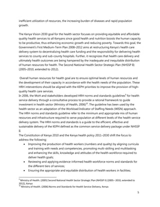 5
inefficient utilization of resources, the increasing burden of diseases and rapid population
growth.
The Kenya Vision 2030 goal for the health sector focuses on providing equitable and affordable
quality health services to all Kenyans since good health and nutrition boosts the human capacity
to be productive, thus enhancing economic growth and reducing poverty. Towards this goal, the
Government’s First Medium-Term Plan 2008–2012 aims at restructuring Kenya’s health care
delivery system to decentralizing health care funding and the responsibility for delivering health
services to county and sub-county hospitals. Further, it recognizes that health care delivery and
ultimately health outcomes are being hampered by the inadequate and inequitable distribution
of human resources for health. The Second National Health Sector Strategic Plan (NHSSP II)
(2005–2010, extended to 2012).
Overall human resources for health goal are to ensure optimal levels of human resources and
the development of their capacity in accordance with the health needs of the population. These
HRH interventions should be aligned with the KEPH priorities to improve the provision of high-
quality health care services.
In 2006, the MoH and stakeholders developed HRH norms and standards guidelines9
for health
service delivery through a consultative process to provide a rational framework to guide
investment in health sector (Ministry of Health, 2006)10
. The guideline has been used by the
health sector as an adaptation of the Workload Indicator of Staffing Needs (WISN) approach.
The HRH norms and standards guideline refer to the minimum and appropriate mix of human
resources and infrastructure required to serve population at different levels of the health service
delivery system. The HRH norms and standards is a guide to the efficient, effective and
sustainable delivery of the KEPH defined as the common service delivery package under NHSSP
II.
The Constitution of Kenya 2010 and the Kenya health policy 2011–2030 shift the focus to
address the following:
 Improving the production of health workers (numbers and quality) by aligning curricula
and training with needs and competencies, promoting multi-skilling and multitasking
and enhancing the skills, knowledge and attitudes of the health workforce required to
deliver health goals;
 Reviewing and applying evidence-informed health workforce norms and standards for
the different tiers of services;
 Ensuring the appropriate and equitable distribution of health workers in facilities;
9
Ministry of Health. (2005) Second National Health Sector Strategic Plan (NHSSP II) (2005– 2010, extended to
2012), Kenya
10
Ministry of Health. (2006) Norms and Standards for Health Service Delivery, Kenya
 
