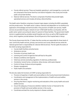 7
 County referral services: These are hospitals operating in, and managed by a county and
are comprised of the former level four and district hospitals in the county and include
public and private facilities.
 National referral services: This level is comprised of facilities that provide highly
specialised services and includes all tertiary referral facilities.
The health sector therefore comprises of several major players including the MOH, parastatals
and the private sector. The health sector is labour-intensive and dependent on its workforce for
application of knowledge and technical skills in the provision of health care services. Health
services are provided through a network of over 4,700 health facilities countrywide, with the
public sector system accounting for about 51 percent of these facilities. The government health
service is supplemented by privately owned hospitals and clinics as well as FBO hospitals and
clinics, which together provide between 30 and 40 percent of the hospital beds in Kenya.
The County Government Act No. 17 states that the counties are responsible for three levels of
care: community health services, primary care services and county referral services while the
national government is responsibility for national referral services. The Act spells the duties of
the CDoH as being responsible for:
 County health facilities and pharmacies
 Ambulance services
 Promotion of primary health care
 Licensing and control of agencies that sell food to the public
 Disease surveillance and response
 Veterinary services (excluding regulation of veterinary professionals)
 Cemeteries, funeral homes, crematoria, refuse dumps, solid waste disposal
 Control of drugs of abuse and pornography
 Disaster management
 Public health and sanitation
The Act also states the functions of CHMT as being responsible for:
 Provision of expertise in health and social welfare to the County Government Institutions
 Coordination and management of the implementation of health and social welfare
services in the county
 Ensuring that there is regular monitoring and evaluation of the county health and social
welfare services
 Ensure the adequacy of resources (whether material, human or financial) for the
provision of health and social welfare services in the county
 Coordinate and lead the county response to disease outbreaks
 