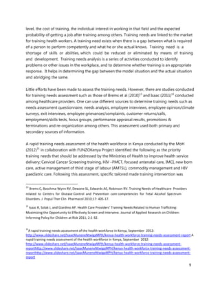 9
level, the cost of training, the individual interest in working in that field and the expected
probability of getting a job after training among others. Training needs are linked to the market
for training health workers. A training need exists when there is a gap between what is required
of a person to perform competently and what he or she actual knows. Training need is a
shortage of skills or abilities, which could be reduced or eliminated by means of training
and development. Training needs analysis is a series of activities conducted to identify
problems or other issues in the workplace, and to determine whether training is an appropriate
response. It helps in determining the gap between the model situation and the actual situation
and abridging the same.
Little efforts have been made to assess the training needs. However, there are studies conducted
for training needs assessment such as those of Brems et al (2010)13
and Isaac (2011)14
conducted
among healthcare providers. One can use different sources to determine training needs such as
needs assessment questionnaire, needs analysis, employee interviews, employee opinion/climate
surveys, exit interviews, employee grievances/complaints, customer returns/calls,
employment/skills tests, focus groups, performance appraisal results, promotions &
terminations and re-organization among others. This assessment used both primary and
secondary sources of information.
A rapid training needs assessment of the health workforce in Kenya conducted by the MoH
(2012)15
in collaboration with FUNZOKenya Project identified the following as the priority
training needs that should be addressed by the Ministries of Health to improve health service
delivery; Cervical Cancer Screening training, HIV –PMCT, focused antenatal care, IMCI, new born
care, active management of third stage of labour (AMTSL), commodity management and HIV
paediatric care. Following this assessment, specific tailored made training intervention was
13
Brems C, Boschma-Wynn RV, Dewane SL, Edwards AE, Robinson RV. Training Needs of Healthcare Providers
related to Centers for Disease Control and Prevention core competencies for Fetal Alcohol Spectrum
Disorders. J Popul Ther Clin Pharmacol 2010;17: 405-17.
14
Isaac R, Solak J, and Giardino AP. Health Care Providers' Training Needs Related to Human Trafficking:
Maximizing the Opportunity to Effectively Screen and Intervene. Journal of Applied Research on Children:
Informing Policy for Children at Risk 2011; 2:1-32.
15
A rapid training needs assessment of the health workforce in Kenya, September 2012:
http://www.slideshare.net/IsaacMuneneNtwigaMPH/kenya-health-workforce-training-needs-assessment-report A
rapid training needs assessment of the health workforce in Kenya, September 2012:
http://www.slideshare.net/IsaacMuneneNtwigaMPH/kenya-health-workforce-training-needs-assessment-
reporthttp://www.slideshare.net/IsaacMuneneNtwigaMPH/kenya-health-workforce-training-needs-assessment-
reporthttp://www.slideshare.net/IsaacMuneneNtwigaMPH/kenya-health-workforce-training-needs-assessment-
report
 