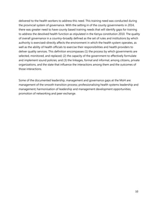 10
delivered to the health workers to address this need. This training need was conducted during
the provincial system of governance. With the setting in of the county governments in 2014,
there was greater need to have county based training needs that will identify gaps for training
to address the devolved health function as stipulated in the Kenya constitution 2010. The quality
of overall governance in a country–broadly defined as the set of rules and institutions by which
authority is exercised–directly affects the environment in which the health system operates, as
well as the ability of health officials to exercise their responsibilities and health providers to
deliver quality services. This definition encompasses (1) the process by which governments are
selected, monitored, and replaced; (2) the capacity of the government to effectively formulate
and implement sound policies; and (3) the linkages, formal and informal, among citizens, private
organizations, and the state that influence the interactions among them and the outcomes of
those interactions.
Some of the documented leadership, management and governance gaps at the MoH are:
management of the smooth transition process; professionalising health systems leadership and
management; harmonisation of leadership and management development opportunities;
promotion of networking and peer exchange.
 