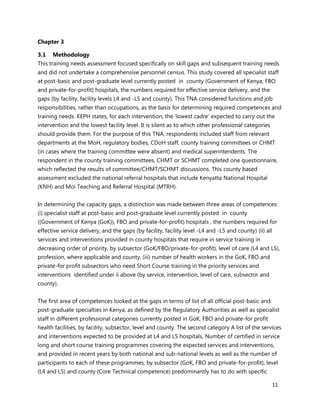 11
Chapter 3
3.1 Methodology
This training needs assessment focused specifically on skill gaps and subsequent training needs
and did not undertake a comprehensive personnel census. This study covered all specialist staff
at post-basic and post-graduate level currently posted in county (Government of Kenya, FBO
and private-for-profit) hospitals, the numbers required for effective service delivery, and the
gaps (by facility, facility levels L4 and -L5 and county). This TNA considered functions and job
responsibilities, rather than occupations, as the basis for determining required competences and
training needs. KEPH states, for each intervention, the ‘lowest cadre’ expected to carry out the
intervention and the lowest facility level. It is silent as to which other professional categories
should provide them. For the purpose of this TNA, respondents included staff from relevant
departments at the MoH, regulatory bodies, CDoH staff, county training committees or CHMT
(in cases where the training committee were absent) and medical superintendents. The
respondent in the county training committees, CHMT or SCHMT completed one questionnaire,
which reflected the results of committee/CHMT/SCHMT discussions. This county based
assessment excluded the national referral hospitals that include Kenyatta National Hospital
(KNH) and Moi Teaching and Referral Hospital (MTRH).
In determining the capacity gaps, a distinction was made between three areas of competences:
(i) specialist staff at post-basic and post-graduate level currently posted in county
((Government of Kenya (GoK)), FBO and private-for-profit) hospitals , the numbers required for
effective service delivery, and the gaps (by facility, facility level -L4 and -L5 and county) (ii) all
services and interventions provided in county hospitals that require in service training in
decreasing order of priority, by subsector (GoK/FBO/private-for-profit), level of care (L4 and L5),
profession, where applicable and county. (iii) number of health workers in the GoK, FBO and
private-for profit subsectors who need Short Course training in the priority services and
interventions identified under ii above (by service, intervention, level of care, subsector and
county).
The first area of competences looked at the gaps in terms of list of all official post-basic and
post-graduate specialties in Kenya, as defined by the Regulatory Authorities as well as specialist
staff in different professional categories currently posted in GoK, FBO and private-for profit
health facilities, by facility, subsector, level and county. The second category A list of the services
and interventions expected to be provided at L4 and L5 hospitals, Number of certified in service
long and short course training programmes covering the expected services and interventions,
and provided in recent years by both national and sub-national levels as well as the number of
participants to each of these programmes, by subsector (GoK, FBO and private-for-profit), level
(L4 and L5) and county (Core Technical competence) predominantly has to do with specific
 
