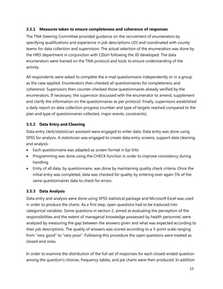 15
3.5.1 Measures taken to ensure completeness and coherence of responses
The TNA Steering Committee provided guidance on the recruitment of enumerators by
specifying qualifications and experience in job descriptions (JD) and coordinated with county
teams for data collection and supervision. The actual selection of the enumerators was done by
the HRD department in conjunction with CDoH following the JD developed. The data
enumerators were trained on the TNA protocol and tools to ensure understanding of the
activity.
All respondents were asked to complete the e-mail questionnaire independently or in a group
as the case applied. Enumerators then checked all questionnaires for completeness and
coherence. Supervisors then counter-checked those questionnaires already verified by the
enumerators. If necessary, the supervisor discussed with the enumerator to amend, supplement
and clarify the information on the questionnaires as per protocol. Finally, supervisors established
a daily report on data collection progress (number and type of targets reached compared to the
plan and type of questionnaires collected, major events, constraints).
3.5.2 Data Entry and Cleaning
Data entry clerk/statistician assistant were engaged to enter data. Data entry was done using
SPSS for analysis. A statistician was engaged to create data entry screens, support data cleaning
and analysis:
 Each questionnaire was adapted as screen format in Epi Info
 Programming was done using the CHECK function in order to improve consistency during
handling
 Entry of all data, by questionnaire, was done by maintaining quality check criteria. Once the
initial entry was completed, data was checked for quality by entering over again 5% of the
same questionnaires data to check for errors.
3.5.3 Data Analysis
Data entry and analysis were done using SPSS statistical package and Microsoft Excel was used
in order to produce the charts. As a first step, open questions had to be traduced into
categorical variables. Some questions in section 2, aimed at evaluating the perception of the
responsibilities and the extent of managerial knowledge possessed by health personnel, were
analyzed by measuring the gap between the answers given and what was expected according to
their job descriptions. The quality of answers was scored according to a 5-point scale ranging
from “very good” to “very poor”. Following this procedure the open questions were treated as
closed-end ones.
In order to examine the distribution of the full set of responses for each closed-ended question
among the question's choices, frequency tables, and pie charts were then produced. In addition
 