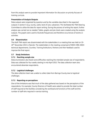 17
from this analysis were to provide important information for discussion on priority focuses of
training curricula.
Presentation of Analysis Outputs
Data outputs were organized by question and by the variables described in the expected
outputs in section 5 (e.g. county, cadre, level of care, subsector). This facilitated the TNA Steering
Committee to utilise the data for report writing. During the process of writing the report, further
analysis was carried out as needed. Tables, graphs and pie charts were created using the analysis
outputs. The graphs were used to illustrate frequencies and therefore occurrences of events or
activities.
3.6 Dissemination
The draft TNA report was disseminated with the stakeholders in a meeting that was held on 19-
20th
November 2015 in Nairobi. The stakeholders in the meeting comprised of MOH-HRD, MOH
technical departments, Counties, Training Institutions, Partners and their feedback used to
improve the final report.
3.7 Study limitations
3.7.1 Reaching sample size
Data enumerators also faced some difficulties reaching the intended sample size of respondents.
Data was collected for four weeks starting in mid-April 2015. The data collection team also
encountered absentee respondents.
3.7.2 Logistical challenges
The data collection team was unable to collect data from Baringo County due to logistical
challenges.
3.7.3 Reporting on perceptions
One of the limitations was that much of the data gathered was based on the perceptions of the
respondents. For example, County Directors of Health were asked to provide the ideal number
of staff required at the facilities considering the workload and functions of the staff and the
number of staff who required in-service training.
 