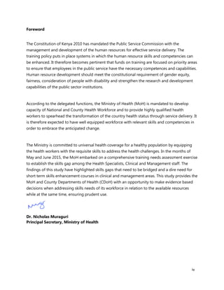 iv
Foreword
The Constitution of Kenya 2010 has mandated the Public Service Commission with the
management and development of the human resources for effective service delivery. The
training policy puts in place systems in which the human resource skills and competencies can
be enhanced. It therefore becomes pertinent that funds on training are focused on priority areas
to ensure that employees in the public service have the necessary competences and capabilities.
Human resource development should meet the constitutional requirement of gender equity,
fairness, consideration of people with disability and strengthen the research and development
capabilities of the public sector institutions.
According to the delegated functions, the Ministry of Health (MoH) is mandated to develop
capacity of National and County Health Workforce and to provide highly qualified health
workers to spearhead the transformation of the country health status through service delivery. It
is therefore expected to have well equipped workforce with relevant skills and competencies in
order to embrace the anticipated change.
The Ministry is committed to universal health coverage for a healthy population by equipping
the health workers with the requisite skills to address the health challenges. In the months of
May and June 2015, the MoH embarked on a comprehensive training needs assessment exercise
to establish the skills gap among the Health Specialists, Clinical and Management staff. The
findings of this study have highlighted skills gaps that need to be bridged and a dire need for
short term skills enhancement courses in clinical and management areas. This study provides the
MoH and County Departments of Health (CDoH) with an opportunity to make evidence based
decisions when addressing skills needs of its workforce in relation to the available resources
while at the same time, ensuring prudent use.
Dr. Nicholas Muraguri
Principal Secretary, Ministry of Health
 
