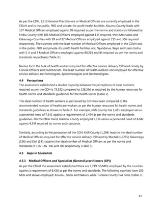 23
As per the CDH, 1,719 General Practitioners or Medical Officers are currently employed in the
CDoH and in the public, FBO and private-for-profit health facilities. Kisumu County leads with
107 Medical Officers employed against 99 required as per the norms and standards followed by
Embu County with 106 Medical Officers employed against 134 required, then Machakos and
Kakamega Counties with 99 and 97 Medical Officers employed against 235 and 306 required
respectively. The counties with the least number of Medical Officers employed in the CDoH and
in the public, FBO and private-for-profit health facilities are; Nyandarua, Wajir and Uasin Gishu
with 5, 6 and 7 Medical Officers employed against 80,214 and 84 required as per the norms and
standards respectively (Table 3 ).
Nurses form the bulk of health workers required for effective service delivery followed closely by
Clinical Officers and Nutritionists. The least number of health workers not employed for effective
service delivery are Pathologists, Epidemiologists and Dermatologists.
4.4 Perceptions
The assessment established a double disparity between the perceptions of ideal numbers
required as per the CDH is 73,532 compared to 138,266 as required by the human resources for
health norms and standards guidelines for the health sector (Table 2).
The ideal number of health workers as perceived by CDH has been compared to the
recommended number of healthcare workers as per the human resources for health norms and
standards guidelines as shown in Table 2. For example, Kilifi County has 1,451 employed versus
a perceived need of 7,141 against a requirement of 2,494 as per the norms and standards
guidelines. On the other hand, Kiambu County employed 2,336 versus a perceived need of 4,042
against 4,334 required by norms and standards.
Similarly, according to the perception of the CDH, Kilifi County (1,284) leads in the ideal number
of Medical Officers required for effective service delivery followed by Machakos (235), Kakamega
(156) and Kisii (141) against the ideal number of Medical Officers as per the norms and
standards of 106, 186, 306 and 300 respectively (Table 3).
4.5 Gaps in Specialists
4.5.1 Medical Officers and Specialists (General practitioners (GP))
As per the CDoH the assessment established there are 1,719 GP/MOs employed by the counties
against a requirement of 6,428 as per the norms and standards. The following counties have 100
MOs and above employed; Kisumu, Embu and Nakuru while Turkana County has none (Table 3).
 