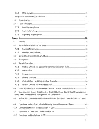 vi
3.5.3 Data Analysis.....................................................................................................................15
Frequencies and recoding of variables..........................................................................................16
3.6 Dissemination............................................................................................................................17
3.7 Study limitations.......................................................................................................................17
3.7.1 Reaching sample size.......................................................................................................17
3.7.2 Logistical challenges.........................................................................................................17
3.7.3 Reporting on perceptions................................................................................................17
Chapter 4...................................................................................................................................... 18
4.1 Findings......................................................................................................................................18
4.2 General characteristics of the study.......................................................................................18
4.2.1 Source of information ......................................................................................................18
4.2.2 Gender Characteristics .....................................................................................................19
4.3 General Findings in Health Workforce...................................................................................19
4.4 Perceptions................................................................................................................................23
4.5 Gaps in Specialists ....................................................................................................................23
4.5.1 Medical Officers and Specialists (General practitioners (GP)).....................................23
4.5.2 Anesthetists .......................................................................................................................24
4.5.3 Surgeons............................................................................................................................25
4.5.4 Internal Medicine..............................................................................................................25
4.5.5 Clinical Officers and Clinical Officer Specialist..............................................................26
4.5.6 Nursing Officers and Nurse Specialists..........................................................................26
4.6 In-Service training to delivery Kenya Essential Package for Health (KEPH)......................47
4.7 Assessment of County Department of Health (CDoH) and County Health Management
Team (CHMT) on Leadership, Management and Governance .......................................................50
4.8 Satisfaction, Experience and Confidence level of the County Health Directors of Health
57
4.9 Experience and confidence level of County Health Management Teams ........................63
4.10 Confidence of CHMT and Satisfaction by CDH ....................................................................71
4.11 Experience of CHMT and Satisfaction by CDH .....................................................................73
4.12 Experience and Confidence of CDH.......................................................................................75
 