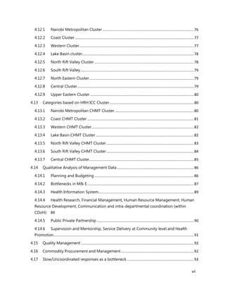 vii
4.12.1 Nairobi Metropolitan Cluster ..........................................................................................76
4.12.2 Coast Cluster .....................................................................................................................77
4.12.3 Western Cluster.................................................................................................................77
4.12.4 Lake Basin cluster..............................................................................................................78
4.12.5 North Rift Valley Cluster ..................................................................................................78
4.12.6 South Rift Valley................................................................................................................79
4.12.7 North Eastern Cluster.......................................................................................................79
4.12.8 Central Cluster...................................................................................................................79
4.12.9 Upper Eastern Cluster ......................................................................................................80
4.13 Categories based on HRH ICC Cluster...................................................................................80
4.13.1 Nairobi Metropolitan CHMT Cluster..............................................................................80
4.13.2 Coast CHMT Cluster .........................................................................................................81
4.13.3 Western CHMT Cluster.....................................................................................................82
4.13.4 Lake Basin CHMT Cluster.................................................................................................82
4.13.5 North Rift Valley CHMT Cluster ......................................................................................83
4.13.6 South Rift Valley CHMT Cluster ......................................................................................84
4.13.7 Central CHMT Cluster.......................................................................................................85
4.14 Qualitative Analysis of Management Data............................................................................86
4.14.1 Planning and Budgeting ..................................................................................................86
4.14.2 Bottlenecks in M& E.........................................................................................................87
4.14.3 Health Information System..............................................................................................89
4.14.4 Health Research, Financial Management, Human Resource Management, Human
Resource Development, Communication and intra-departmental coordination (within
CDoH) 89
4.14.5 Public Private Partnership................................................................................................90
4.14.6 Supervision and Mentorship, Service Delivery at Community level and Health
Promotion..........................................................................................................................................91
4.15 Quality Management ...............................................................................................................92
4.16 Commodity Procurement and Management........................................................................92
4.17 Slow/Uncoordinated responses as a bottleneck..................................................................93
 