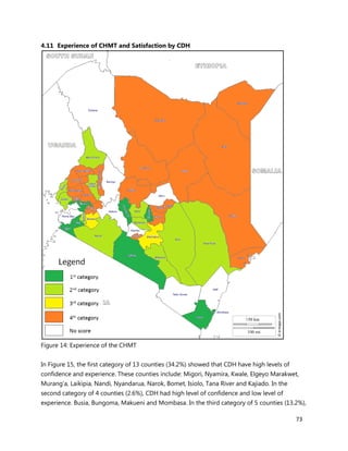73
4.11 Experience of CHMT and Satisfaction by CDH
Figure 14: Experience of the CHMT
In Figure 15, the first category of 13 counties (34.2%) showed that CDH have high levels of
confidence and experience. These counties include: Migori, Nyamira, Kwale, Elgeyo Marakwet,
Murang’a, Laikipia, Nandi, Nyandarua, Narok, Bomet, Isiolo, Tana River and Kajiado. In the
second category of 4 counties (2.6%), CDH had high level of confidence and low level of
experience. Busia, Bungoma, Makueni and Mombasa. In the third category of 5 counties (13.2%),
 