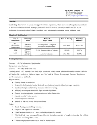 RESUME
Shrikrishna Sadanand Lad
B.E Mechanical Engineer
Contact No. 9969256509
E mail: shri_lad7@rediffmail.com
Objective:
I am looking ahead to work in a professional, growth oriented organization, where in one can make significant contribution
to the success ofthe organization. Seeking a position that involves creativity, challenges and that provides me, an
opportunity to constantly strive to explore, innovate & excel in attaining organizational and my individual goals.
Educational Qualification:
Name of
Examination
University/
Board
Name of
College/ School
Year of Passing Percentage
Obtained
B.E.
(Mechanical
Engineering)
Mumbai
University
Lokmanya Tilak College of
engineering, koparkhairane.
June-2013 BE: 62.33%
H.S.C
Mumbai
University
N.E.S. Ratnam college of science Feb-2008 60.33%
S.S.C. Mumbai
University
Amar kor vidyalaya Mar-2006 78.40%
Working Experience
Company : ELCA Laboratories, Navi-Mumbai.
Designation: Junior Engineer.
Duration : November 2015 to Till Date
Company profile: This Company is one of the major Destructive Testing of Raw Material and Finished Products . Monitor
all Testing, like tensile test, Hardness, Impact test,Proof Load & Different Testing as per Customer Requirement
and Documentation as per NABL
Responsibilities:
 Organise the day to day testing.
 Responsible for Mechanical testing like tensile test, Hardness,Impact test,Bend test as per standards.
 Identify and adopt suitable testing/ standards/ methods for testing.
 Arranging the third party inspections as per customer requirement.
 Organise periodic calibration of various equipment before the due date.
 Maintain monthly Testing reports.
 Manpower plan and utilization.
 Maintain all raw data register and documentation.
Project:
 Handle Welding project of Garg Inox Ltd.
 Garg Inox Ltd. supplied the filler wires.
 Task of welding and testing of 7 types of wire electrodes as per Standard.
 TUV Nord had been instrumental in providing the test plan, selection of samples, witnessing the welding,
inspection and testing of these wires.
 Complete all project documentation as per TUV Nord test plan.
 