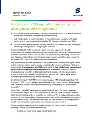 PRESS RELEASE
September 12, 2016
Ericsson and VMS sign advertising campaign
management services agreement
 Ericsson will provide an advertising campaign management platform as a service that will
enable VMS to efficiently monetize digital content delivery
 VMS has the ability to reach the majority of the world’s mobile population with digital
content, and its customers include sport clubs, TV networks, celebrities and NGOs
 Ericsson’s cloud platform enables planning, execution, and tailored reporting for targeted
advertising campaigns across multiple digital channels
Ericsson (NASDAQ: ERIC) has signed a digital marketing agreement with VMS
Communications, a Florida-based tech company that facilitates the efficient delivery of digital
content to any mobile device. Ericsson, which has been delivering advertising solutions for
over 15 years, will provide an advertising campaign management platform as a service that
will enable VMS to efficiently monetize digital content delivery.
VMS has the ability to reach the majority of the world’s mobile population with digital content,
and its customers include leading brands, sport clubs, TV networks, celebrities, NGOs and
governments. The agreement with VMS marks the first time that Ericsson has deployed
its cloud-based campaign management platform as a service. Ericsson’s platform
enables planning, execution, and tailored reporting for targeted advertising campaigns
across multiple digital channels. Using Ericsson’s platform, VMS’ clients will be able to
monetize digital content delivery through advertising.
Dr. Charles Piombi, CTO of VMS Communications, says: “VMS chose Ericsson to provide
and support VMS’ ongoing solutions with monetizing digital content delivery, and to support
VMS’ innovative solutions with digital content delivery to the majority of cellular phones
worldwide.”
Paolo Filetti, Head of IoT Application Innovation Services, says: “Our digital marketing
solutions are an integral part of Ericsson’s vision, as we focus on becoming the preferred
digital transformation provider of choice for our customers. We do so by enabling innovative
applications, business models and revenue streams and by utilizing the fundamental traits of
the Networked Society. Our agreement with VMS is a clear example of us joining forces to
identify new monetization opportunities based on new business models.”
Ericsson’s digital marketing services enable customers to transform their businesses by
providing a turnkey solution that encompasses:
 Creating and modernizing digital marketing channels
 