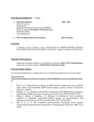 RESEARCH EXPERIENCE: 6 years
• Industrial experience 2006 - 2010
(Senior Executive),
Department of
Molecular Modeling & Drug Designing (MMDD)
Discovery Research, Dr.Reddy’s Laboratories Ltd,
Hyderabad, INDIA
www.drreddys.com
• PDF Post Doctoral Research Experience 2014 to Till date
PATENTS:
T. Balaraju, S. Das, S. Biswas, S. Roy, “REDUCTION OF CARBON DIOXIDE COUPLED
WITH OXIDATION OF WATER USING CATALYSTS.” Application Number: 530/KOL/2015.
ORGANISATION SKILLS:
Organizing Committee Member for an international conference (IBSCC 2015, IISER Kolkata),
and also for a national conference (SMYIM 2015, Pondicherry India).
LIST OF PUBLICATIONS:
(13 International Publications, including where I am a corresponding author for one of recent journal)
Google Scholar Link
https://scholar.google.co.in/citations?hl=en&user=nuyXhcoAAAAJ&view_op=list_works&sortby=pubda
te
1 Das, S. et al. Photochemical reduction of carbon dioxide coupled with water oxidation
using various soft-oxometalate (SOM) based catalytic systems. Journal of Materials
Chemistry A (2016).
2 Balaraju, T. et al. Synthesis and anti-HCV determinant motif identification in pyranone
carboxamide scaffold. Bioorganic & medicinal chemistry letters 25, 5224-5227 (2015).
3 Bharti, S., Mishra, S., Narendra, L. V., Balaraju, T. & Balraju, K. Ceric ion-induced
synthesis of polymethyl methacrylate-grafted oatmeal: its characterizations and
applications. Desalination and Water Treatment 57, 12777-12792 (2016).
4 Bal, N. C. et al. The C‐terminal calcium‐sensitive disordered motifs regulate
isoform‐specific polymerization characteristics of calsequestrin. Biopolymers 103, 15-22
(2015).
 