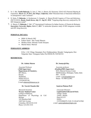 5. N. C. Bal, Tuniki Balaraju, N. Jena, C. Bal, A. Sharon, M. Periasamy 243rd ACS National Meeting &
Exposition, March 25- 29 2012, San Diego, California, USA."Structural basis of functional differences
in calsequestrin 1 and 2 isoforms".
6. R. Kuhu, T. Balaraju, A. Kesharwani, S. Ganguly, A. Sharon.World Congress of Virus and Infections-
(WCVI-2010). Busan, South Korea, July 31- Aug 03, 2010. "Targeting drug discovery catalyzed by 3D
HIV-Integrease model”
7. A. Sharon, T. Balaraju, C. Bal. 15th
International Conference by Indian Society of Chemist & Biologist.
Saurashtra University, Rajkot, Feb 4-7, 2011 "A molecular dynamics study of HIV-integrease towards
anti-HIV drug discovery
PERSONAL DETAILS:
• DOB: 01-March-1982
• Fathers Name : Shri Tuniki Dhanaia
• Mothers Name: Shrimati Tuniki Sarojana
• Marital Status: Married
PERMANENT ADDRESS:
H.No: 1-30; Village: Ramajipet; Post: Peddakandukur; Mondal: Yadagirigutta; Dist:
Nalgonda; State: Telangana; India; Pin-508286 Ph: 9247443532
REFERENCES:
Dr. Ashoke Sharon
Associate Professor
( PhD Supervisor)
Department of Chemistry,
BIT-Mesra,
Ranchi,
Jharkhand,
INDIA-835215
+919546383186
E-mail asharon@bitmesra.ac.in
Dr. Naresh Chandra Bal
(Research Scientist)
Waxner Medical Center
College of Medicine
Department of Physiology & Cell
Biology
102 Hamilton Hall
1645 Neil Avenue
Columbus, OH 43210-1218
Phone: 614-292 2310
Dr. Soumyajit Roy
Associate professor
(PostDoc(PDF) Supervisor)
DCS, Material Science Center
IISER-Kolkata, Mohanpur, Nadia, India
PIN – 741246
e-mail : s.roy@iiserkol.ac.in
Phone: +91-9007222901
Samiron Phukan Ph.D
(Associate Director)
LupinLimited (Research Park)
Village: Nande
Taluka : Mulshi
Pune-412115
INDIA
+919765800479; FAX: 91-20-6674-9560
e-mail: samironphukan@lupin.com
 