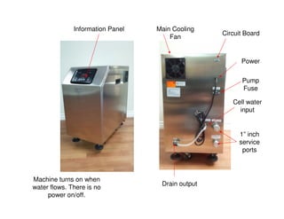 Information Panel
Machine turns on when
water flows. There is no
power on/off.
1” inch
service
ports
Drain output
Cell water
input
Pump
Fuse
Power
Circuit Board
Main Cooling
Fan
 