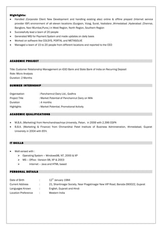 Highlights:
• Handled (Corporate Client New Development and handling existing also) online & offline prepaid (Internet service
provider ISP) environment of all eleven locations (Gurgaon, Vizag, Surat, Vadodara ,Ahmedabad ,Hyderabad ,Chennai,
Banglore, Navi Mumbai,Pune,) in West Region, North Region, Southern Region
• Successfully lead a team of 20 people
• Generated MIS for Payment System and made updates on daily basis
• Worked on software like COLSYS, PORTAL and METASOLVE
• Managed a team of 15 to 20 people from different locations and reported to the CEO
ACADEMIC PROJECT
Title: Customer Relationship Management on ICICI Bank and State Bank of India on Recurring Deposit
Role: Micro Analysis
Duration: 2 Months
SUMMER INTERNSHIP
Organisation : Panchamrut Dairy Ltd., Godhra
Project Title : Market Potential of Panchamrut Dairy on Milk
Duration : 4 months
Highlights : Market Potential, Promotional Activity
ACADEMIC QUALIFICATIONS
• M.B.A. (Marketing) from Hemchandraachrya University, Patan, in 2006 with 2.396 CGPA
• B.B.A. (Marketing & Finance) from Chimanbhai Patel Institute of Business Administration, Ahmedabad, Gujarat
University in 2004 with 65%
IT SKILLS
• Well versed with :
 Operating System – Windows98, NT, 2000 & XP
 MS – Office - Version 98, XP & 2003
 Internet – Java and HTML based
PERSONAL DETAILS
Date of Birth : 12
th
January 1984
Current Address : 21, Shantinagar Society, Near Pragatinagar New VIP Road, Baroda-390022, Gujarat
Languages Known : English, Gujarati and Hindi
Location Preference : Western India
 