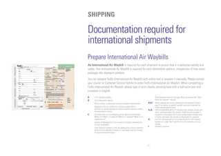 11
A
B
C
D
E
F
G1
H
I
G2
Documentation required for
international shipments
Prepare International Air Waybills
An International Air Waybill is required for each shipment to ensure that it is delivered quickly and
safely. One International Air Waybill is required for each destination address, irrespective of how many
packages the shipment contains.
You can prepare FedEx International Air Waybill with online tool or prepare it manually. Please contact
your courier or Customer Service Hotline to order FedEx International Air Waybill. When completing a
FedEx International Air Waybill, please type or print clearly, pressing hard with a ball-point pen and
complete in English.
A	 Fill in Sender’s details.
B	 Fill in Recipient’s details.
	Phone number is necessary to locate recipient when needed.
	 Recipient’s Tax I.D. number for customs purpose field is
optional. It may be required by import customs clearance within
the destination country.
C	Describe what you are shipping and be specific and detailed.
What is it? What is it made of? What is it used for? What is it a
component of?
	Country of Manufacture: Enter country of original manufacturer
of each commodity.
	 Total Value for Customs: Enter the selling price of your shipment
contents with specified currency. It must agree with the number
on your commercial invoice.
	Total declared value for Carriage: Must not exceed the “Total
Value for Customs” amount.
D,E,F	Select appropriate service, packaging and handling if neces-
sary. If no service is marked, we will send your shipment via
FedEx International Priority.
G1,G2	Select responsible party for transportation charges, duties and
taxes, and write down the relevant FedEx account number. If
recipient or third party fails to pay transportation charges and/
or duties and taxes, the sender is responsible for payment.
H	Use this optional area for your internal record with shipping
numbers or codes. We’ll print the first 24 characters on your
invoice.
I	 Sender’s signature.
SHIPPING
 