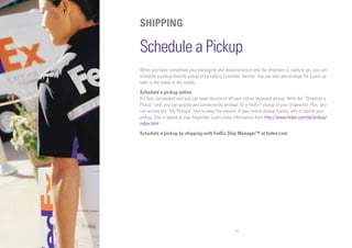 14
SHIPPING
Schedule a Pickup
When you have completed your packaging and documentation and the shipment is ready to go, you can
schedule a pickup directly online or by calling Customer Service. You can also pre-arrange for a pick-up
later in the week or the month.
Schedule a pickup online
It's fast, convenient and you can keep records of all your online shipment pickup. With the “Schedule a
Pickup” tool, you can quickly and conveniently arrange for a FedEx®
pickup of your shipments. Plus, you
can access the “My Pickups” tool to view the records of your online pickup history, edit or cancel your
pickup. This is speed at your fingertips. Learn more information from http://www.fedex.com/ph/pickup/
index.html
Schedule a pickup by shipping with FedEx Ship Manager™ at fedex.com
 