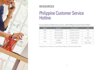 17
RESOURCES
Philippine Customer Service
Hotline
For any inquiries on FedEx and our services, call the Philippine Customer Service Hotline.
Network Dial Direct Source of Call Fare
Globe 1800.8.46.33339 Anywhere in the PH Free
PLDT 1800.10.46.33339 Anywhere in the PH Free
Sun 1800.10.46.33339 Anywhere in the PH Free
Smart 1800.10.46.33339 Anywhere in the PH Php 8.00 /call
Others
4993900 Within Clark Free
045.4993900 Outside Clark NDD charges
Operating Hours are Monday to Friday 8:00am-10:00pm and Saturdays 8:00am-6:00pm.
 