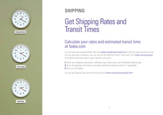 6
SHIPPING
Get Shipping Rates and
Transit Times
Calculate your rates and estimated transit time
at fedex.com
You can view and download FedEx rates from fedex.com/ph/rates/index.html. To find the rates and transit times
for your particular shipments, you can use the Get Rates & Transit Times tool. Go to fedex.com/ph/quote/
and follow three easy steps to get a specific rate quote:
1. Enter your shipping information, including origin destination and scheduled shipping date
2. Enter the package information and select additional shipment options, if applicable
3. Get your rate quote
You can get Step-by-Step Guide of this tool from fedex.com/ph/quote/guide.html
 