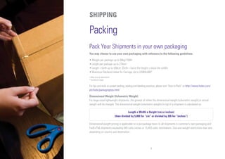 9
SHIPPING
Packing
Pack Your Shipments in your own packaging
You may choose to use your own packaging with reference to the following guidelines.
• Weight per package up to 68kg/150lb+
• Length per package up to 274cm+
• Length + Girth up to 330cm+
(Girth = twice the height + twice the width)
• Maximum Declared Value for Carriage Up to US$50,000*
+ May vary by destination
* Conditions apply
For tips and tools on proper packing, sealing and labeling practices, please visit “How to Pack” on http://www.fedex.com/
ph/tools/packagingtips.html
Dimensional Weight (Volumetric Weight)
For large-sized lightweight shipments, the greater of either the dimensional weight (volumetric weight) or actual
weight will be charged. The dimensional weight (volumetric weight) (in kg) of a shipment is calculated as:
Length x Width x Height (cm or inches)
(then divided by 5,000 for “cm” or divided by 305 for “inches”)
Dimensional-weight pricing is applicable on a per-package basis to all shipments in customer’s own packaging and
FedEx Pak shipments exceeding 940 cubic inches or 15,403 cubic centimeters. Size and weight restrictions may vary
depending on country and destination.
 
