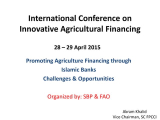 International Conference on
Innovative Agricultural Financing
Promoting Agriculture Financing through
Islamic Banks
Challenges & Opportunities
Organized by: SBP & FAO
28 – 29 April 2015
Akram Khalid
Vice Chairman, SC FPCCI
 