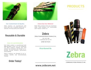 Our Commitment to Quality
Zebra products are manufactured with
pride. Each unit is carefully tested and in-
spected, ensuring quality and longevity.
Reusable & Durable
Easy-to-use Innovation
Each Zebra product is manufactured with
ease-of-use in mind. You can conﬁdently
use Zebra products knowing that each
product was designed and tested to su-
persede existing products’ performance
and durability.
Zebra’s products are designed to be re-
useable, durable, and environmentally
friendly!
Order Today!
Check Out Our Website!
Order Zebra products from your distributor
today. Some products are customizable
upon request. Contact us!
Zebra
Zebra Communications Products Inc.
365 3A St NW
Cranbrook, BC V1C 6T7
(250) 421 0121
Distributed By
www.zebcom.net
PRODUCTS
Zebra
COMMUNICATIONS PRODUCTS INC.
 