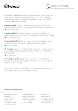 Additional complimentary copies
of this report can be downloaded at:
www.evaluategroup.com/innovationinEurope
Evaluate Headquarters
Evaluate Ltd.
11-29 Fashion Street
London E1 6PX
United Kingdom
T +44 (0)20 7377 0800
F +44 (0)20 7349 5157
Evaluate North America
EvaluatePharma USA Inc.
15 Broad Street, Suite 401
Boston, MA 02109, USA
T +1 617 573 9450
F +1 617 573 9542
Evaluate Japan
Evaluate Japan KK
Akasaka Garden City 4F
4-15-1 Akasaka, Minato-ku
Tokyo 107-0052, Japan
T +81 (0)80 1164 4754
www.evaluate.com
Established in 1996, Evaluate Ltd is the trusted leader in high quality life
science sector analysis and consensus forecasts to 2022. Evaluate’s
team of expert analysts transform life science information into insights
so companies can perform well.
EvaluatePharma®
delivers exclusive consensus sales forecasts and
trusted commercial insight into biotech and pharmaceutical performance.
@EvaluatePharma
EvaluateMedTech®
sets a new standard in commercial analysis and
consensus forecasts of the global medical device and diagnostic industry.
@EvaluateMedTech
EvaluateClinical Trials®
delivers unique clinical trial intelligence expertly
curated to efficiently analyse the global clinical trial landscape.
@EPClinicalTrial
EP Vantage an award winning editorial team, provides daily commentary
and analysis with fresh perspectives and insight into current and future
industry trends.
@EPVantage
Evaluate Custom Services provides customised solutions to help
you access, analyse and manage the information you need to support
effective decision-making.
The Evaluate services enable the life science community to make sound
business decisions about value and opportunity.
Request a
demo today
Download
Brochure
 