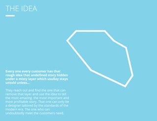 THE IDEA 
Every one every customer has that 
rough idea that undefined story hidden 
under a misty layer which usullay stays 
untold unless... 
They reach out and find the one that can 
remove that layer and use the idea to tell 
the most amazing the most important and 
most profitable story. That one can only be 
a designer tailored by the standards of the 
modern era. The one who can 
undoubtedly meet the customers need. 
 