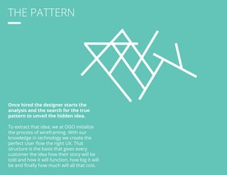 THE PATTERN 
Once hired the designer starts the 
analysis and the search for the true 
pattern to unveil the hidden idea. 
To extract that idea, we at OGO initialize 
the process of wireframing. With our 
knowledge in technology we create the 
perfect User flow the right UX. That 
structure is the basis that gives every 
customer the idea how their story will be 
told and how it will function, how big it will 
be and finally how much will all that cost. 
 