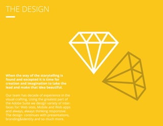 THE DESIGN 
When the way of the storytelling is 
found and excepted it is time for 
creation and imagination to take the 
lead and make that idea beautiful. 
Our team has decade of experience in the 
visual crafting. Using the greatest part of 
the Adobe Suite we design variety of inter-faces 
for: Web sites, Mobile and Web apps 
and always, always thinking responsive. 
The design continues with presentations, 
branding&identity and so much more. 
 