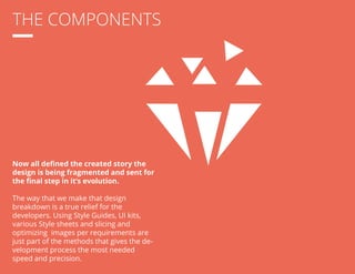 THE COMPONENTS 
Now all defined the created story the 
design is being fragmented and sent for 
the final step in it’s evolution. 
The way that we make that design 
breakdown is a true relief for the 
developers. Using Style Guides, UI kits, 
various Style sheets and slicing and 
optimizing images per requirements are 
just part of the methods that gives the de-velopment 
process the most needed 
speed and precision. 
 