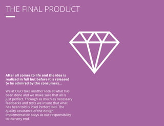 THE FINAL PRODUCT 
After all comes to life and the idea is 
realized in full but before it is released 
to be admired by the consumers... 
We at OGO take another look at what has 
been done and we make sure that all is 
just perfect. Through as much as necessary 
feedbacks and tests we insure that what 
has been told is Pixel Perfect told. The 
quality assurance of the design 
implementation stays as our responsibility 
to the very end. 
 