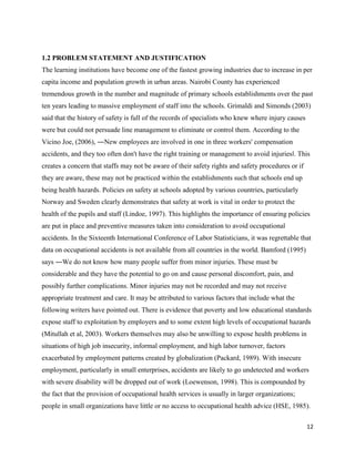 12
1.2 PROBLEM STATEMENT AND JUSTIFICATION
The learning institutions have become one of the fastest growing industries due to increase in per
capita income and population growth in urban areas. Nairobi County has experienced
tremendous growth in the number and magnitude of primary schools establishments over the past
ten years leading to massive employment of staff into the schools. Grimaldi and Simonds (2003)
said that the history of safety is full of the records of specialists who knew where injury causes
were but could not persuade line management to eliminate or control them. According to the
Vicino Joe, (2006), ―New employees are involved in one in three workers' compensation
accidents, and they too often don't have the right training or management to avoid injuries‖. This
creates a concern that staffs may not be aware of their safety rights and safety procedures or if
they are aware, these may not be practiced within the establishments such that schools end up
being health hazards. Policies on safety at schools adopted by various countries, particularly
Norway and Sweden clearly demonstrates that safety at work is vital in order to protect the
health of the pupils and staff (Lindoe, 1997). This highlights the importance of ensuring policies
are put in place and preventive measures taken into consideration to avoid occupational
accidents. In the Sixteenth International Conference of Labor Statisticians, it was regrettable that
data on occupational accidents is not available from all countries in the world. Bamford (1995)
says ―We do not know how many people suffer from minor injuries. These must be
considerable and they have the potential to go on and cause personal discomfort, pain, and
possibly further complications. Minor injuries may not be recorded and may not receive
appropriate treatment and care. It may be attributed to various factors that include what the
following writers have pointed out. There is evidence that poverty and low educational standards
expose staff to exploitation by employers and to some extent high levels of occupational hazards
(Mitullah et al, 2003). Workers themselves may also be unwilling to expose health problems in
situations of high job insecurity, informal employment, and high labor turnover, factors
exacerbated by employment patterns created by globalization (Packard, 1989). With insecure
employment, particularly in small enterprises, accidents are likely to go undetected and workers
with severe disability will be dropped out of work (Loewenson, 1998). This is compounded by
the fact that the provision of occupational health services is usually in larger organizations;
people in small organizations have little or no access to occupational health advice (HSE, 1985).
 