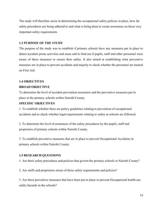 13
The study will therefore assist in determining the occupational safety policies in place, how far
safety procedures are being adhered to and what is being done to create awareness on these very
important safety requirements
1.3 PURPOSE OF THE STUDY
The purpose of the study was to establish if primary schools have any measures put in place to
detect accident prone activities and areas and to find out if pupils, staff and other personnel were
aware of these measures to ensure their safety. It also aimed at establishing what preventive
measures are in place to prevent accidents and majorly to check whether the personnel are trained
on First Aid.
1.4 OBJECTIVES
BROAD OBJECTIVE
To determine the level of accident prevention awareness and the preventive measures put in
place in the primary schools within Nairobi County.
SPECIFIC OBJECTIVES
1. To establish whether there are policy guidelines relating to prevention of occupational
accidents and to check whether legal requirements relating to safety at schools are followed.
2. To determine the level of awareness of the safety procedures by the pupils, staff and
proprietors of primary schools within Nairobi County.
3. To establish preventive measures that are in place to prevent Occupational Accidents in
primary schools within Nairobi County.
1.5 RESEARCH QUESTIONS
1. Are there safety procedures and policies that govern the primary schools in Nairobi County?
2. Are staffs and proprietors aware of these safety requirements and policies?
3. Are there preventive measures that have been put in place to prevent Occupational health ans
safety hazards in the schools?
 