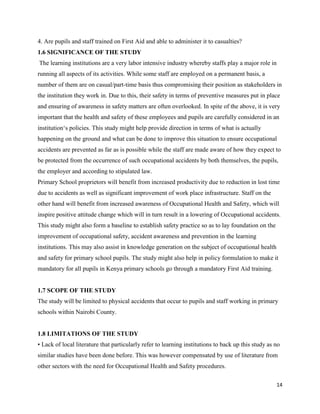 14
4. Are pupils and staff trained on First Aid and able to administer it to casualties?
1.6 SIGNIFICANCE OF THE STUDY
The learning institutions are a very labor intensive industry whereby staffs play a major role in
running all aspects of its activities. While some staff are employed on a permanent basis, a
number of them are on casual/part-time basis thus compromising their position as stakeholders in
the institution they work in. Due to this, their safety in terms of preventive measures put in place
and ensuring of awareness in safety matters are often overlooked. In spite of the above, it is very
important that the health and safety of these employees and pupils are carefully considered in an
institution‘s policies. This study might help provide direction in terms of what is actually
happening on the ground and what can be done to improve this situation to ensure occupational
accidents are prevented as far as is possible while the staff are made aware of how they expect to
be protected from the occurrence of such occupational accidents by both themselves, the pupils,
the employer and according to stipulated law.
Primary School proprietors will benefit from increased productivity due to reduction in lost time
due to accidents as well as significant improvement of work place infrastructure. Staff on the
other hand will benefit from increased awareness of Occupational Health and Safety, which will
inspire positive attitude change which will in turn result in a lowering of Occupational accidents.
This study might also form a baseline to establish safety practice so as to lay foundation on the
improvement of occupational safety, accident awareness and prevention in the learning
institutions. This may also assist in knowledge generation on the subject of occupational health
and safety for primary school pupils. The study might also help in policy formulation to make it
mandatory for all pupils in Kenya primary schools go through a mandatory First Aid training.
1.7 SCOPE OF THE STUDY
The study will be limited to physical accidents that occur to pupils and staff working in primary
schools within Nairobi County.
1.8 LIMITATIONS OF THE STUDY
• Lack of local literature that particularly refer to learning institutions to back up this study as no
similar studies have been done before. This was however compensated by use of literature from
other sectors with the need for Occupational Health and Safety procedures.
 