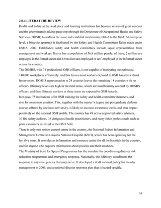 16
2.0-4 LITERATURE REVIEW
Health and Safety at the workplace and learning institutions has become an area of great concern
and the government is taking great steps through the Directorate of Occupational Health and Safety
Services (DOSH) to address the issue and establish mechanism related to the field. At enterprise
level, a bipartite approach is facilitated by the Safety and Health Committees Rules made under
OSHA, 2007. Established safety and health committees include equal representation from
management and workers. Kenya has a population of 36.8 million people; of these, 2 million are
employed in the formal sector and 8.8 million are employed or self-employed in the informal sector
across the country.
The DOSHS, with 71 professional OSH officers, is not capable of inspecting the estimated
140,000 workplaces effectively, and this leaves most workers exposed to OSH hazards without
Intervention. DOSHS representation in 29 counties leaves the remaining 18 counties with no
officers. Illiteracy levels are high in the rural areas, which are insufficiently covered by DOSHS
officers, and thus illiterate workers in these areas are exposed to OSH hazards.
In Kenya, 75 institutions offer OSH training for safety and health committee members, and
also for awareness creation. This, together with the master’s degree and postgraduate diploma
courses offered by one local university, is likely to increase awareness levels, and thus impact
positively on the national OSH profile. The country has 49 active registered safety advisers,
30 fire safety auditors, 38 designated health practitioners, and many other professionals such as
plant examiners involved in the OSH field.
There is only one poison control centre in the country, the National Poison Information and
Management Centre at Kenyatta National Hospital (KNH), which has been operating for the
last five years. It provides an information and resource centre for all the hospitals in the country,
and for anyone who requires information about poisons and their antidotes.
The Ministry of State for Special Programmes has the mandate for coordinating disaster risk
reduction programmes and emergency response. Nationally, this Ministry coordinates the
response to any emergencies that may occur. It developed a draft national policy for disaster
management in 2009, and a national disaster response plan that is hazard specific.
 