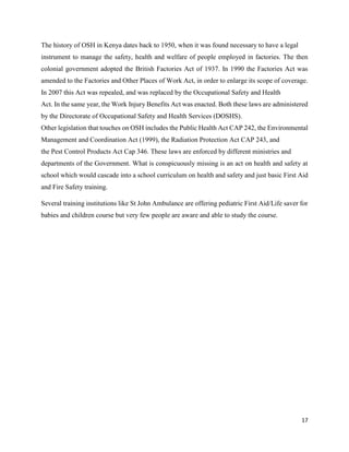 17
The history of OSH in Kenya dates back to 1950, when it was found necessary to have a legal
instrument to manage the safety, health and welfare of people employed in factories. The then
colonial government adopted the British Factories Act of 1937. In 1990 the Factories Act was
amended to the Factories and Other Places of Work Act, in order to enlarge its scope of coverage.
In 2007 this Act was repealed, and was replaced by the Occupational Safety and Health
Act. In the same year, the Work Injury Benefits Act was enacted. Both these laws are administered
by the Directorate of Occupational Safety and Health Services (DOSHS).
Other legislation that touches on OSH includes the Public Health Act CAP 242, the Environmental
Management and Coordination Act (1999), the Radiation Protection Act CAP 243, and
the Pest Control Products Act Cap 346. These laws are enforced by different ministries and
departments of the Government. What is conspicuously missing is an act on health and safety at
school which would cascade into a school curriculum on health and safety and just basic First Aid
and Fire Safety training.
Several training institutions like St John Ambulance are offering pediatric First Aid/Life saver for
babies and children course but very few people are aware and able to study the course.
 