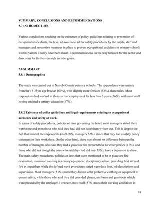 18
SUMMARY, CONCLUSIONS AND RECOMMENDATIONS
5.7 INTRODUCTION
Various conclusions touching on the existence of policy guidelines relating to prevention of
occupational accidents, the level of awareness of the safety procedures by the pupils, staff and
managers and preventive measures in place to prevent occupational accidents in primary schools
within Nairobi County have been made. Recommendations on the way forward for the sector and
directions for further research are also given.
5.8 SUMMARY
5.8.1 Demographics
The study was carried out in Nairobi County primary schools. The respondents were mainly
from the 18-35yrs age bracket (89%), with slightly more females (58%), than males. Most
respondents had worked in their current employment for less than 3 years (56%), with most staff
having attained a tertiary education (67%).
5.8.2 Existence of policy guidelines and legal requirements relating to occupational
accidents and safety at work.
In terms of safety procedures, policies or laws governing the hotel, most managers stated there
were none and even those who said they had, did not have them written out. This is despite the
fact that most of the respondents (staff 68%, managers 52%), stated that they had a safety policy
statement in their workplace. On the other hand, there was almost no difference between the
number of managers who said they had a guideline for preparedness for emergencies (47%), and
those who did not though the ones who said they had did not (53%), have a document to show.
The main safety procedures, policies or laws that were mentioned to be in place are fire
evacuation, insurance, availing necessary equipment, disciplinary action, providing first aid and
fire extinguishers while the defined work procedures stated were duty lists, job descriptions and
supervision. Most managers (53%) stated they did not offer protective clothing or equipment to
ensure safety, while those who said they did provided gloves, uniforms and gumboots which
were provided by the employer. However, most staff (57%) rated their working conditions in
 