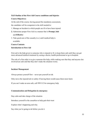 22
5.8.5 Outline of the First Aid Course conditions and Injuries
Course Objectives:
At the end of the course, having passed the mandatory assessment,
the candidate will be competent in the skill needed to:
1. Manage an Incident in which people are ill or have been injured
2. Administer proper First Aid in a manner that is Prompt, Safe
and Effective
3. Take good care of the casualty (i.e.) until medical help is
available.
Course Contents
Introduction to First Aid
First aid is the help given to someone who is injured or ill, to keep them safe until they can get
more advanced medical treatment by seeing a doctor, health professional or go to hospital.
The role of a first aider is to give someone this help, while making sure that they and anyone else
involved are safe and that they don’t make the situation worse.
Incident Management
Always protect yourself first - never put yourself at risk
Only move the injured/sick to safety if leaving them would cause them more harm
If you can’t make an area safe, call 999/112 for emergency help
Communication and Delegation in emergency
Stay calm and take charge of the situation
Introduce yourself to the casualties to help gain their trust
Explain what’s happening and why
Say what you’re going to do before you do it
 