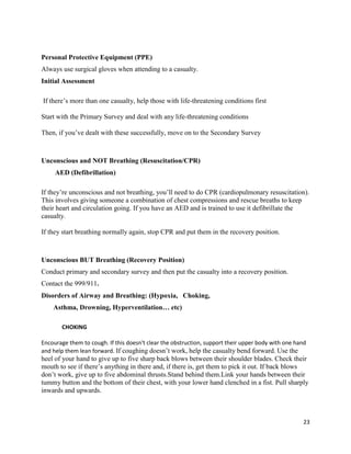 23
Personal Protective Equipment (PPE)
Always use surgical gloves when attending to a casualty.
Initial Assessment
If there’s more than one casualty, help those with life-threatening conditions first
Start with the Primary Survey and deal with any life-threatening conditions
Then, if you’ve dealt with these successfully, move on to the Secondary Survey
Unconscious and NOT Breathing (Resuscitation/CPR)
AED (Defibrillation)
If they’re unconscious and not breathing, you’ll need to do CPR (cardiopulmonary resuscitation).
This involves giving someone a combination of chest compressions and rescue breaths to keep
their heart and circulation going. If you have an AED and is trained to use it defibrillate the
casualty.
If they start breathing normally again, stop CPR and put them in the recovery position.
Unconscious BUT Breathing (Recovery Position)
Conduct primary and secondary survey and then put the casualty into a recovery position.
Contact the 999/911.
Disorders of Airway and Breathing: (Hypoxia, Choking,
Asthma, Drowning, Hyperventilation… etc)
CHOKING
Encourage them to cough. If this doesn't clear the obstruction, support their upper body with one hand
and help them lean forward. If coughing doesn’t work, help the casualty bend forward. Use the
heel of your hand to give up to five sharp back blows between their shoulder blades. Check their
mouth to see if there’s anything in there and, if there is, get them to pick it out. If back blows
don’t work, give up to five abdominal thrusts.Stand behind them.Link your hands between their
tummy button and the bottom of their chest, with your lower hand clenched in a fist. Pull sharply
inwards and upwards.
 