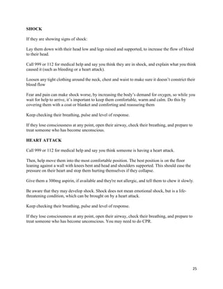 25
SHOCK
If they are showing signs of shock:
Lay them down with their head low and legs raised and supported, to increase the flow of blood
to their head.
Call 999 or 112 for medical help and say you think they are in shock, and explain what you think
caused it (such as bleeding or a heart attack).
Loosen any tight clothing around the neck, chest and waist to make sure it doesn’t constrict their
blood flow
Fear and pain can make shock worse, by increasing the body’s demand for oxygen, so while you
wait for help to arrive, it’s important to keep them comfortable, warm and calm. Do this by
covering them with a coat or blanket and comforting and reassuring them
Keep checking their breathing, pulse and level of response.
If they lose consciousness at any point, open their airway, check their breathing, and prepare to
treat someone who has become unconscious.
HEART ATTACK
Call 999 or 112 for medical help and say you think someone is having a heart attack.
Then, help move them into the most comfortable position. The best position is on the floor
leaning against a wall with knees bent and head and shoulders supported. This should ease the
pressure on their heart and stop them hurting themselves if they collapse.
Give them a 300mg aspirin, if available and they're not allergic, and tell them to chew it slowly.
Be aware that they may develop shock. Shock does not mean emotional shock, but is a life-
threatening condition, which can be brought on by a heart attack.
Keep checking their breathing, pulse and level of response.
If they lose consciousness at any point, open their airway, check their breathing, and prepare to
treat someone who has become unconscious. You may need to do CPR.
 