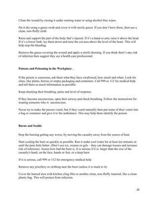 26
Clean the wound by rinsing it under running water or using alcohol-free wipes.
Pat it dry using a gauze swab and cover it with sterile gauze. If you don’t have these, then use a
clean, non-fluffy cloth.
Raise and support the part of the body that’s injured. If it’s a hand or arm, raise it above the head.
If it’s a lower limb, lay them down and raise the cut area above the level of the heart. This will
help stop the bleeding.
Remove the gauze covering the wound and apply a sterile dressing. If you think there’s any risk
of infection then suggest they see a health care professional.
Poisons and Poisoning in the Workplace…
If the person is conscious, ask them what they have swallowed, how much and when. Look for
clues, like plants, berries or empty packaging and containers. Call 999 or 112 for medical help
and tell them as much information as possible.
Keep checking their breathing, pulse and level of response.
If they become unconscious, open their airway and check breathing. Follow the instructions for
treating someone who is unconscious.
Never try to make the person vomit, but if they vomit naturally then put some of their vomit into
a bag or container and give it to the ambulance. This may help them identify the poison.
Burns and Scalds
Stop the burning getting any worse, by moving the casualty away from the source of heat.
Start cooling the burn as quickly as possible. Run it under cool water for at least ten minutes or
until the pain feels better. (Don’t use ice, creams or gels – they can damage tissues and increase
risk of infection). Assess how bad the burn is. It is serious if it is: larger than the size of the
casualty's hand, on the face, hands or feet, or a deep burn
If it is serious, call 999 or 112 for emergency medical help.
Remove any jewellery or clothing near the burn (unless it is stuck to it).
Cover the burned area with kitchen cling film or another clean, non-fluffy material, like a clean
plastic bag. This will protect from infection.
 