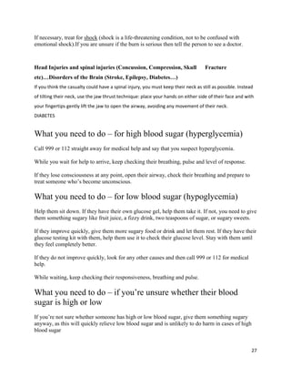 27
If necessary, treat for shock (shock is a life-threatening condition, not to be confused with
emotional shock).If you are unsure if the burn is serious then tell the person to see a doctor.
Head Injuries and spinal injuries (Concussion, Compression, Skull Fracture
etc)…Disorders of the Brain (Stroke, Epilepsy, Diabetes…)
If you think the casualty could have a spinal injury, you must keep their neck as still as possible. Instead
of tilting their neck, use the jaw thrust technique: place your hands on either side of their face and with
your fingertips gently lift the jaw to open the airway, avoiding any movement of their neck.
DIABETES
What you need to do ‒ for high blood sugar (hyperglycemia)
Call 999 or 112 straight away for medical help and say that you suspect hyperglycemia.
While you wait for help to arrive, keep checking their breathing, pulse and level of response.
If they lose consciousness at any point, open their airway, check their breathing and prepare to
treat someone who’s become unconscious.
What you need to do ‒ for low blood sugar (hypoglycemia)
Help them sit down. If they have their own glucose gel, help them take it. If not, you need to give
them something sugary like fruit juice, a fizzy drink, two teaspoons of sugar, or sugary sweets.
If they improve quickly, give them more sugary food or drink and let them rest. If they have their
glucose testing kit with them, help them use it to check their glucose level. Stay with them until
they feel completely better.
If they do not improve quickly, look for any other causes and then call 999 or 112 for medical
help.
While waiting, keep checking their responsiveness, breathing and pulse.
What you need to do ‒ if you’re unsure whether their blood
sugar is high or low
If you’re not sure whether someone has high or low blood sugar, give them something sugary
anyway, as this will quickly relieve low blood sugar and is unlikely to do harm in cases of high
blood sugar
 