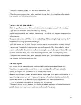 28
If they don’t improve quickly, call 999 or 112 for medical help.
If they lose consciousness at any point, open their airway, check their breathing and prepare to
treat someone who’s become unconscious.
Fractures and Soft tissue injuries….
If it is an open fracture, cover the wound with a sterile dressing and secure it with a bandage.
Apply pressure around the wound to control any bleeding.
Support the injured body part to stop it from moving. This should ease any pain and prevent any
further damage.
Once you’ve done this, call 999 or 112 for medical help. While waiting for help to arrive, don’t
move them unless they’re in immediate danger.
Protect the injured area by using bandages to secure it to an uninjured part of the body to stop it
from moving. For example, fractures on the arm can be secured with a sling, and a leg with a
fracture can be tied to the uninjured leg. Keep checking the casualty for signs of shock. This does
not mean emotional shock, but is a life-threatening condition, often caused by losing blood.
If they lose consciousness at any point, open their airway, check their breathing and prepare to
treat someone who’s become unconscious.
Soft tissue injuries
Help them to sit or lie down and support in a comfortable raised position the part they’ve hurt.
To cool the area, apply a cold compress, like an ice pack or cold pad. This will help to reduce the
swelling, bruising and pain. Do not leave on for more than ten minutes.
Leave the cold compress in place or wrap a soft layer of padding, e.g. cotton wool, around the area. Tie a
support bandage around it, to hold it in place, which goes up as far as the next joint on each side. For
example, for an ankle injury, the bandages should go from the base of the toes to the knees.
Elevate the injury and support it with something soft, like cushions.
If the pain is severe, or they can’t use their limb at all, take or send them to hospital. Otherwise,
just tell them to rest it and to see a health care professional, if necessary.
 