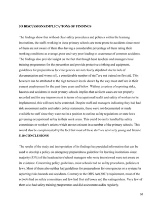 30
5.9 DISCUSSIONS/IMPLICATIONS OF FINDINGS
The findings show that without clear safety procedures and policies within the learning
institutions, the staffs working in these primary schools are more prone to accidents since most
of them are not aware of them thus having a considerable percentage of them rating their
working conditions as average, poor and very poor leading to occurrence of common accidents.
The findings also provide insight on the fact that though head teachers and managers have
training programmes for the prevention and provide protective clothing and equipment,
guidelines for preparedness for emergencies are not clearly stipulated due to lack of
documentation and worse still, a considerable number of staff are not trained on first aid. This
however can be attributed to the high turnover levels shown by the way most staff are in their
current employment for the past three years and below. Without a system of reporting risks,
hazards and accidents in most primary schools implies that accident cases are not properly
recorded and for any improvement in terms of occupational health and safety of workers to be
implemented, this will need to be corrected. Despite staff and managers indicating they had had
risk assessment audits and safety policy statements, these were not documented or made
available to staff since they were not in a position to outline safety regulations or state laws
governing occupational safety in their work areas. This could be easily handled by safety
committees or worker‘s unions which are not existent in a number of the primary schools. This
would also be complimented by the fact that most of these staff are relatively young and literate.
5.10 CONCLUSIONS
The results of the study and interpretation of its findings has provided information that can be
used to develop a policy on emergency preparedness guideline for learning institutions since
majority (53%) of the headteachers/school managers who were interviewed were not aware on
its existence. Concerning policy guidelines, most schools had no safety procedures, policies or
laws. Most of them also neither had guidelines for preparedness for emergencies or a system for
reporting risks hazards and accidents. Contrary to the OHS Act(2007) requirement, most of the
schools had no safety committees and few had first aid boxes and fire extinguishers. Very few of
them also had safety training programmes and did assessment audits regularly.
 