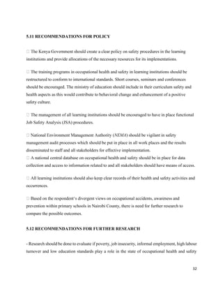 32
5.11 RECOMMENDATIONS FOR POLICY
learning
institutions and provide allocations of the necessary resources for its implementations.
in learning institutions should be
restructured to conform to international standards. Short courses, seminars and conferences
should be encouraged. The ministry of education should include in their curriculum safety and
health aspects as this would contribute to behavioral change and enhancement of a positive
safety culture.
learning institutions should be encouraged to have in place functional
Job Safety Analysis (JSA) procedures.
NEMA) should be vigilant in safety
management audit processes which should be put in place in all work places and the results
disseminated to staff and all stakeholders for effective implementation.
ace for data
collection and access to information related to and all stakeholders should have means of access.
learning institutions should also keep clear records of their health and safety activities and
occurrences.
ivergent views on occupational accidents, awareness and
prevention within primary schools in Nairobi County, there is need for further research to
compare the possible outcomes.
5.12 RECOMMENDATIONS FOR FURTHER RESEARCH
- Research should be done to evaluate if poverty, job insecurity, informal employment, high labour
turnover and low education standards play a role in the state of occupational health and safety
 