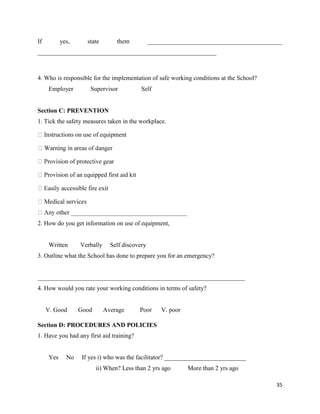 35
If yes, state them ___________________________________________
_________________________________________________________
4. Who is responsible for the implementation of safe working conditions at the School?
Employer Supervisor Self
Section C: PREVENTION
1. Tick the safety measures taken in the workplace.
ion of an equipped first aid kit
2. How do you get information on use of equipment,
Written Verbally Self discovery
3. Outline what the School has done to prepare you for an emergency?
__________________________________________________________________
4. How would you rate your working conditions in terms of safety?
V. Good Good Average Poor V. poor
Section D: PROCEDURES AND POLICIES
1. Have you had any first aid training?
Yes No If yes i) who was the facilitator? __________________________
ii) When? Less than 2 yrs ago More than 2 yrs ago
 